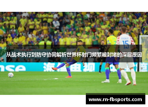 从战术执行到防守协同解析世界杯射门频繁被封堵的深层原因 从战术执行到防守协同解析世界杯射门频繁被封堵的深层原因