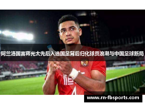 阿兰洛国富蒋光太先后入选国足背后归化球员浪潮与中国足球新局
