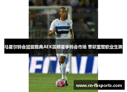 马夏尔转会加盟雅典AEK震撼夏季转会市场 意欲重塑职业生涯