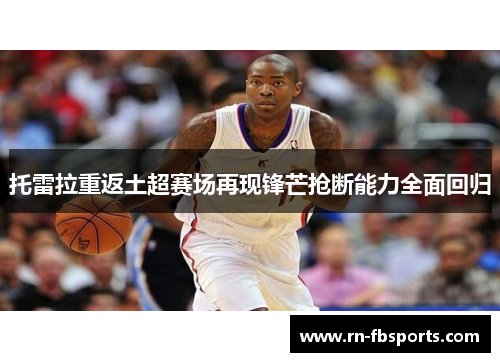 托雷拉重返土超赛场再现锋芒抢断能力全面回归 托雷拉重返土超赛场再现锋芒抢断能力全面回归